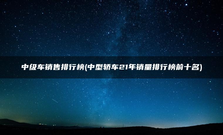 中级车销售排行榜(中型轿车21年销量排行榜前十名)