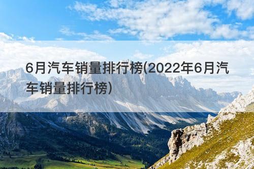 6月汽车销量排行榜(2022年6月汽车销量排行榜)