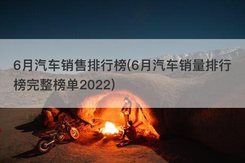 6月汽车销售排行榜(6月汽车销量排行榜完整榜单2022)