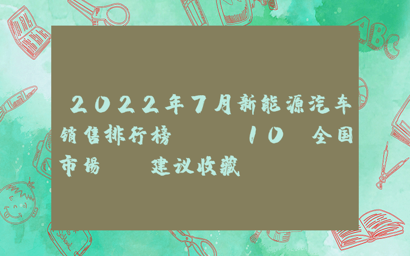 2022年7月新能源汽车销售排行榜TOP10（全国市场），建议收藏