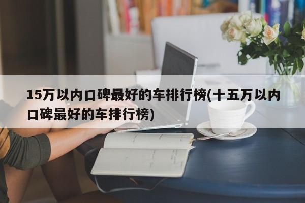 2022年15万以内口碑最好的车_10万以内性价比高的车合资车 2014年_日糸车20万以内那款好