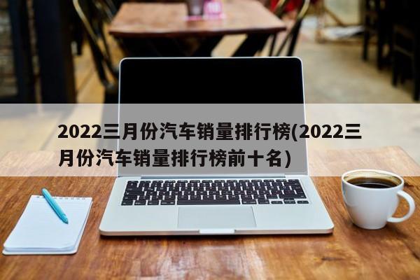 三月份汽车销量排行榜2022_2月份轿车车销量榜_3月份紧凑型车销量排行