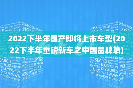 2022下半年国产即将上市车型(2022下半年重磅新车之中国品牌篇)