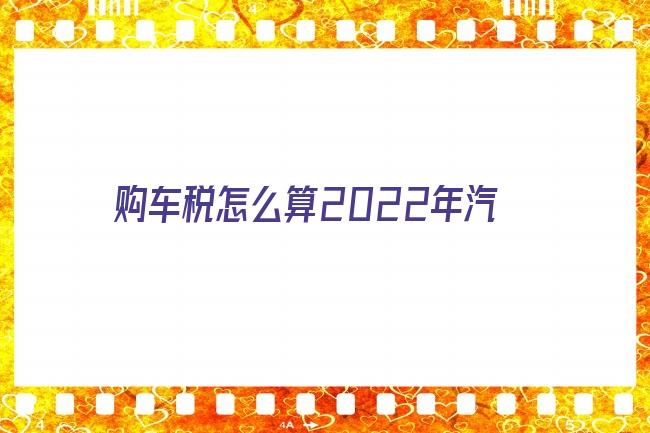 购车税怎么算2022年汽车购置税怎么算