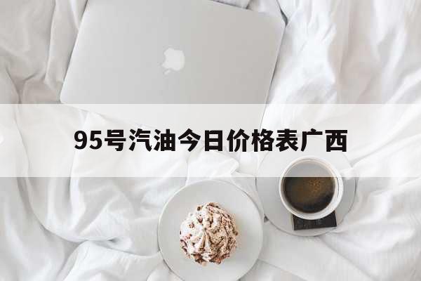 95号汽油今日价格表广西（广西95油价多少钱一升） 综合