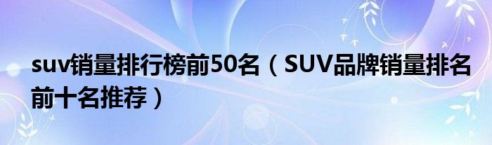 suv车型销量排行榜_日系suv车型销量排行_2022suv销量排行榜前十名的车型