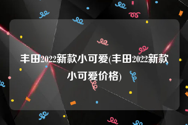 丰田2022新款小可爱(丰田2022新款小可爱价格)