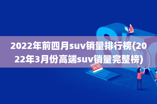 2022年前四月suv销量排行榜(2022年3月份高端suv销量完整榜)