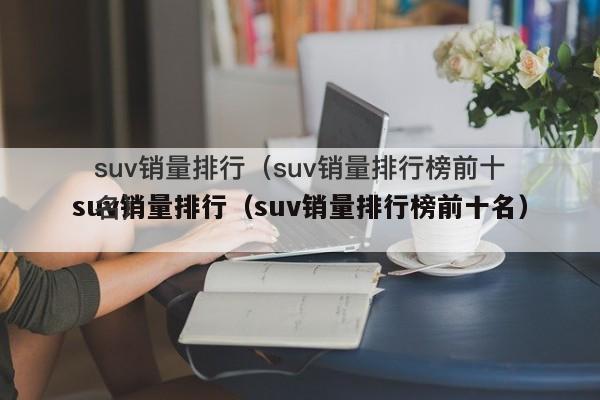 销量最好的国产suv排行_国产suv销量排行_2022suv国产车排行榜前十名