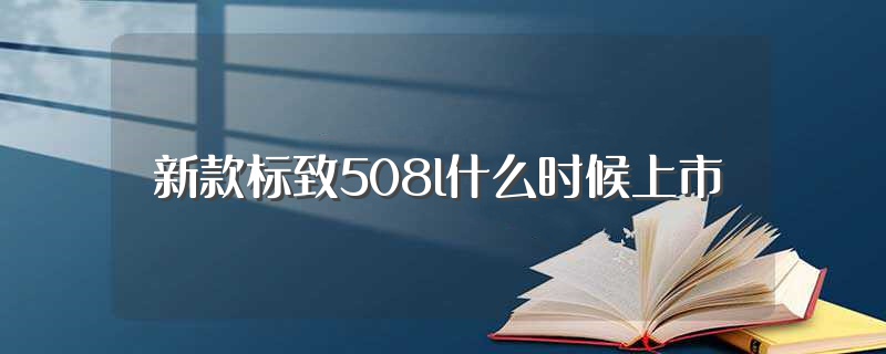 新款标致508l什么时候上市（全新标致508L或16万起售）