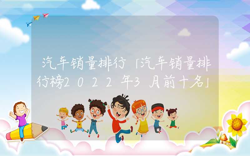 汽车销量排行「汽车销量排行榜2022年3月前十名」