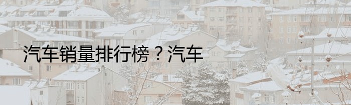 汽车销量排行榜？汽车