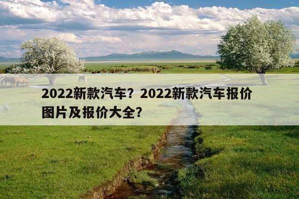 2022新款汽车？2022新款汽车报价 图片及报价大全？ 第1张