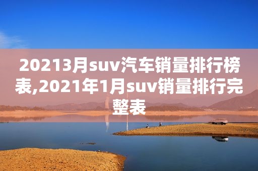 20213月suv汽车销量排行榜表,2021年1月suv销量排行完整表