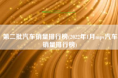 第二批汽车销量排行榜(2022年1月mpv汽车销量排行榜)