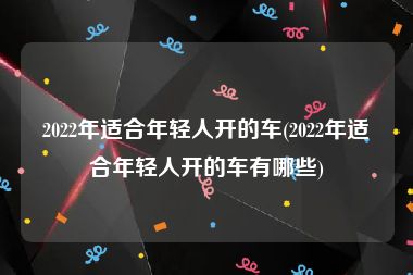 2022年适合年轻人开的车(2022年适合年轻人开的车有哪些)