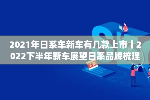 2021年日系车新车有几款上市丨2022下半年新车展望日系品牌梳理