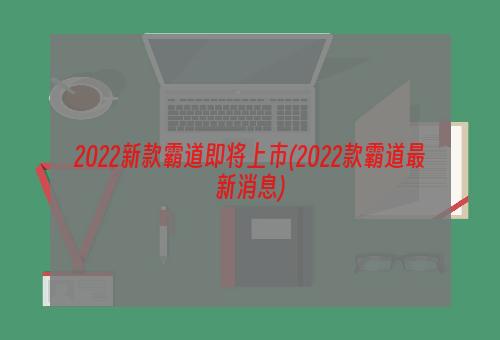 2022新款霸道即将上市(2022款霸道最新消息)