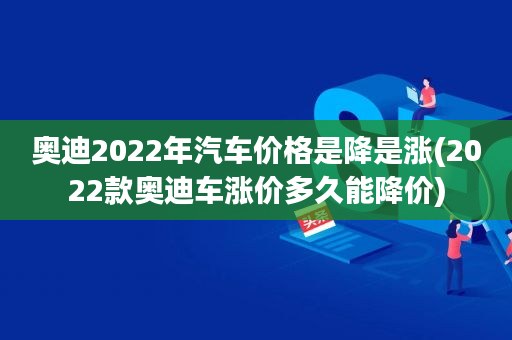 奥迪2022年汽车价格是降是涨(2022款奥迪车涨价多久能降价)