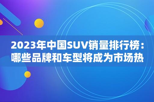 2023年中国SUV销量排行榜：哪些品牌和车型将成为市场热门？