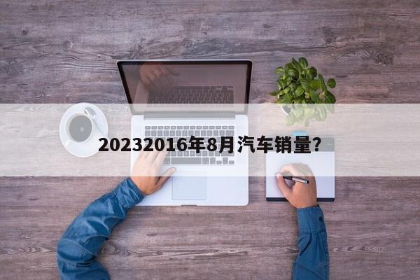 20232016年8月汽车销量？  第1张