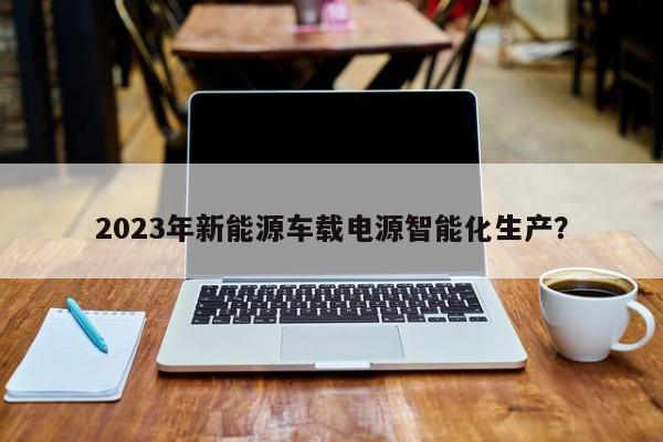 2023年新能源车载电源智能化生产？  第1张