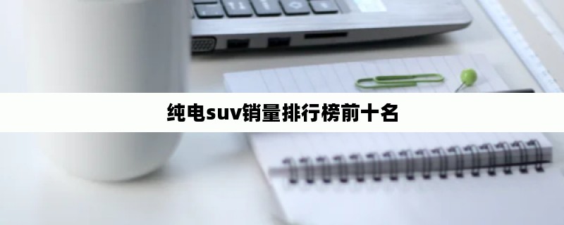 纯电suv销量排行榜前十名（纯电suv销量排行榜前十名 2022 2月）