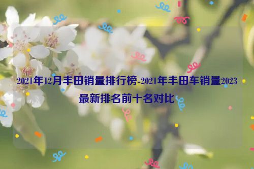 2021年12月丰田销量排行榜-2021年丰田车销量2023最新排名前十名对比