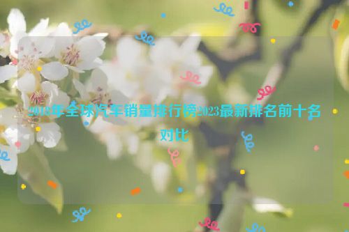 2018年全球汽车销量排行榜2023最新排名前十名对比