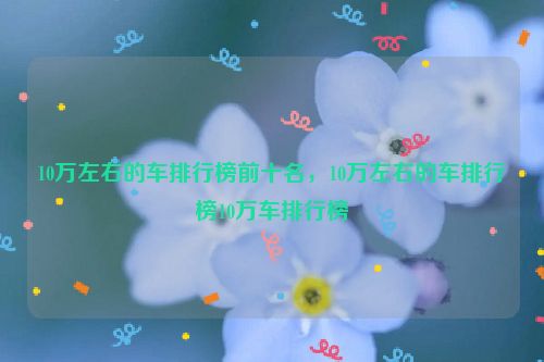 10万左右的车排行榜前十名，10万左右的车排行榜10万车排行榜