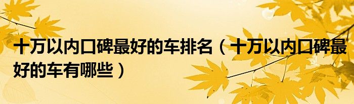 口碑好的几款车_10万以内口碑最好的车型有哪些_这些车口碑好