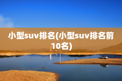 小型suv排名(小型suv排名前10名)